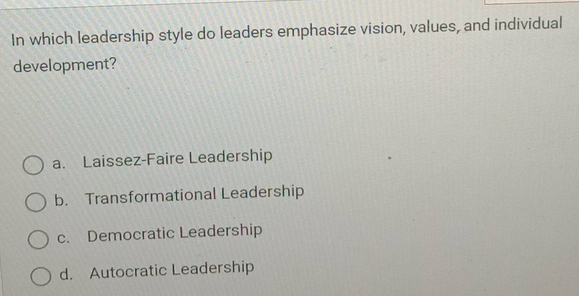 In which leadership style do leaders emphasize vision, values, and individual
development?
a. Laissez-Faire Leadership
b. Transformational Leadership
c. Democratic Leadership
d. Autocratic Leadership