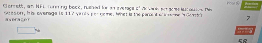 Video é Questions
answered
Garrett, an NFL running back, rushed for an average of 78 yards per game last season. This
season, his average is 117 yards per game. What is the percent of increase in Garrett's
average?
7
□ %
SmartScore
out of 100 O
58