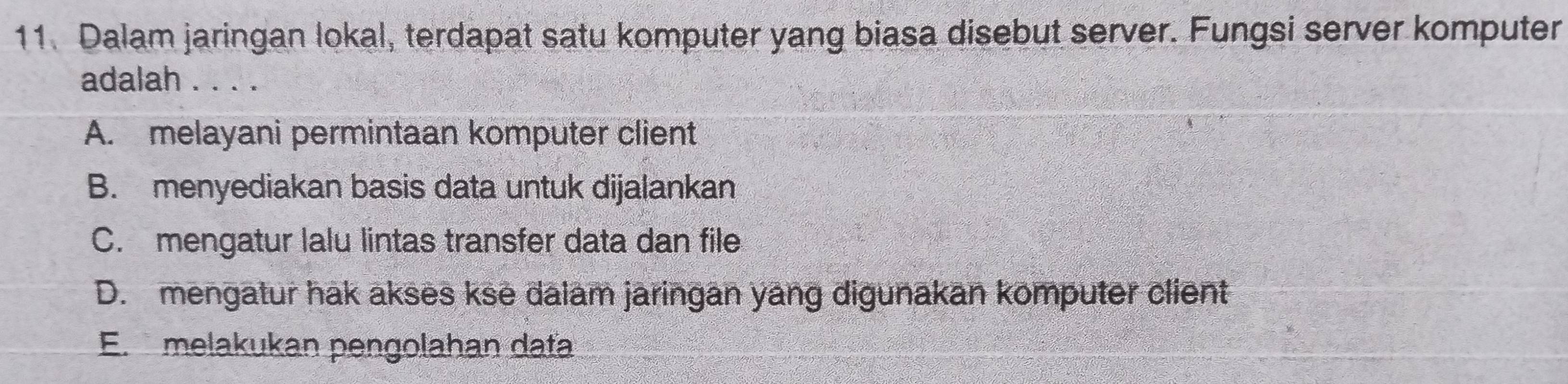 Dalam jaringan lokal, terdapat satu komputer yang biasa disebut server. Fungsi server komputer
adalah . . . .
A. melayani permintaan komputer client
B. menyediakan basis data untuk dijalankan
C. mengatur lalu lintas transfer data dan file
D. mengatur hak akses kse dalam jaringan yang digunakan komputer client
E. melakukan pengolahan dafa