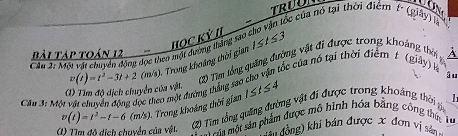 TRUO UON 

tốc của nó tại thời điểm t (giây) là 
HỌC Kỷ II 
Cầâu 2: Một vật chuyên động dọc theo một đường thắng sao 1≤ t≤ 3
bài táp toán 12 A 
D Trong khoảng thời gian
v(t)=t^2-3t+2 1 m/s
(2) Tìm tổng quãng đường vật đi được trong khoảng thời g 
âu 
Cc theo một đường thẳng sao cho vận tốc của nó tại thời điểm t (giây) là 
(1) Tìm độ dịch chuyển của vật.
v(t)=t^2-t-6 (m/s). Trong khoảng thời gian 1≤ t≤ 4
h 
Câu 3: Một 
(1) Tìm độ dịch chuyển của vật. (2) Tìm tổng quãng đường vật đi được trong khoảng thời 
eha một sản phẩm được mô hình hóa bằng công thức tu 
đ ần đồng) khi bán được x đơn vị sâản