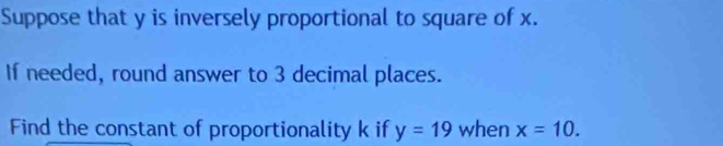 Suppose that y is inversely proportional to square of x. 
If needed, round answer to 3 decimal places. 
Find the constant of proportionality k if y=19 when x=10.