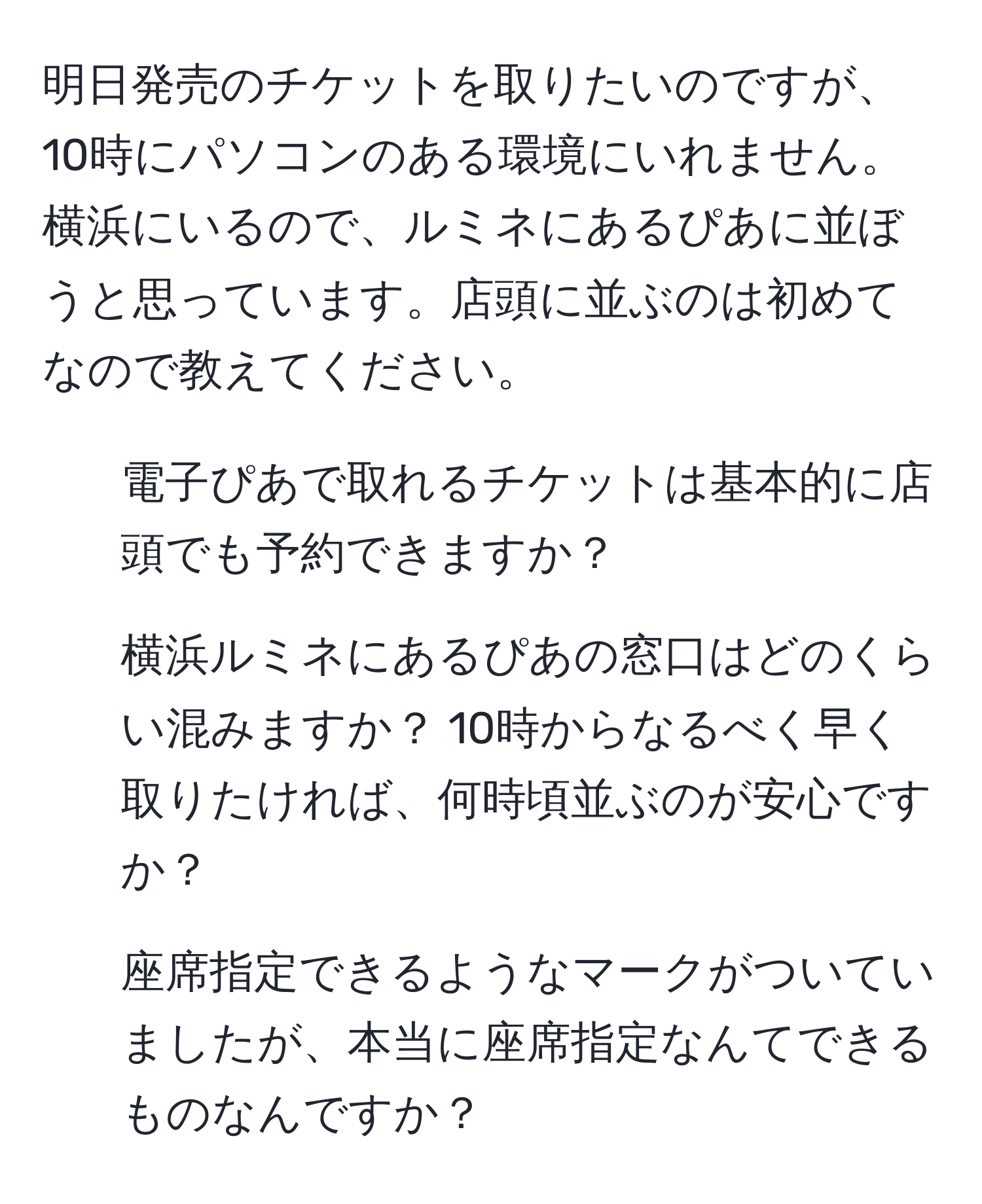 明日発売のチケットを取りたいのですが、10時にパソコンのある環境にいれません。横浜にいるので、ルミネにあるぴあに並ぼうと思っています。店頭に並ぶのは初めてなので教えてください。  
1. 電子ぴあで取れるチケットは基本的に店頭でも予約できますか？  
2. 横浜ルミネにあるぴあの窓口はどのくらい混みますか？ 10時からなるべく早く取りたければ、何時頃並ぶのが安心ですか？  
3. 座席指定できるようなマークがついていましたが、本当に座席指定なんてできるものなんですか？