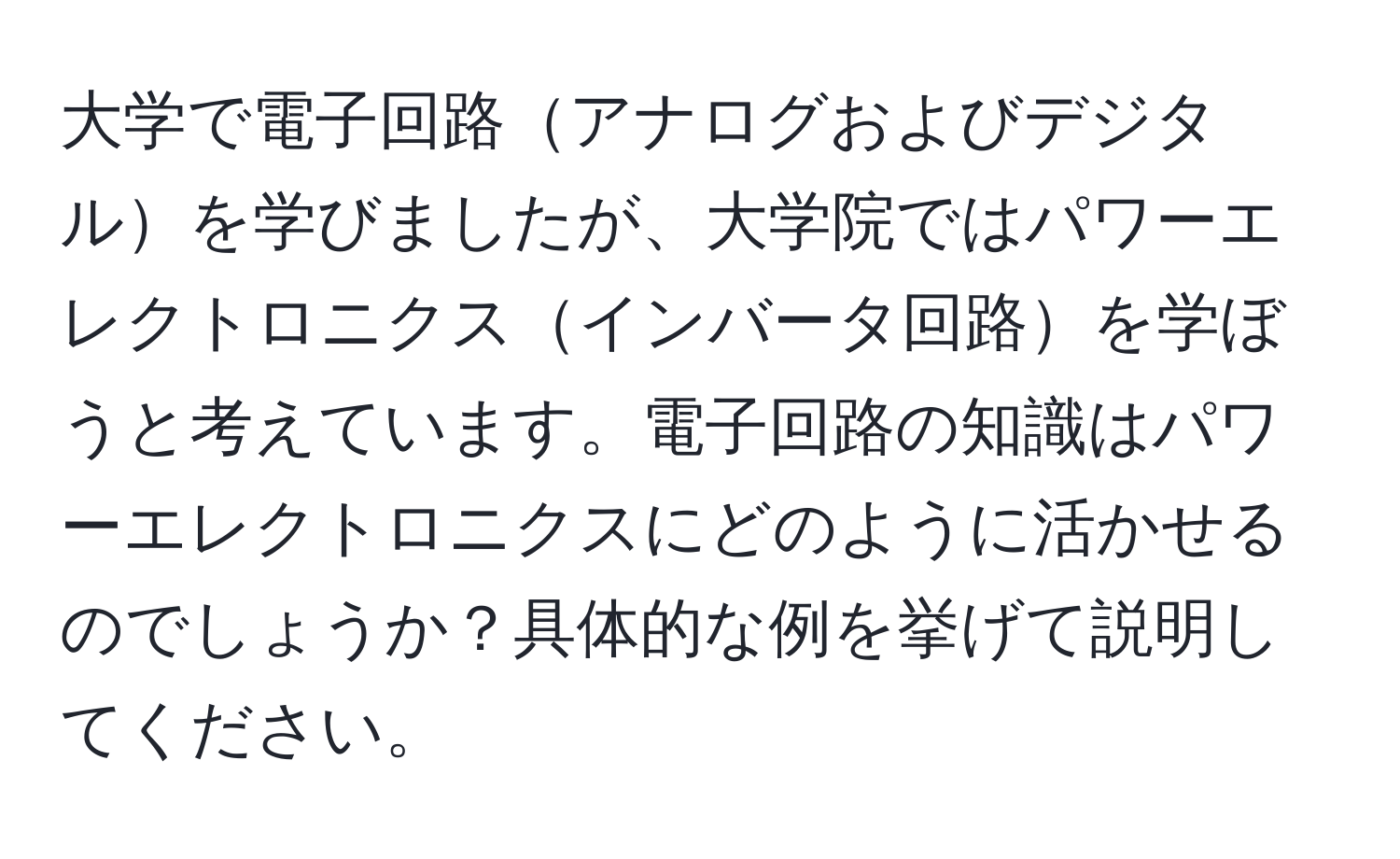 大学で電子回路アナログおよびデジタルを学びましたが、大学院ではパワーエレクトロニクスインバータ回路を学ぼうと考えています。電子回路の知識はパワーエレクトロニクスにどのように活かせるのでしょうか？具体的な例を挙げて説明してください。