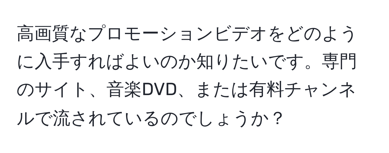 高画質なプロモーションビデオをどのように入手すればよいのか知りたいです。専門のサイト、音楽DVD、または有料チャンネルで流されているのでしょうか？