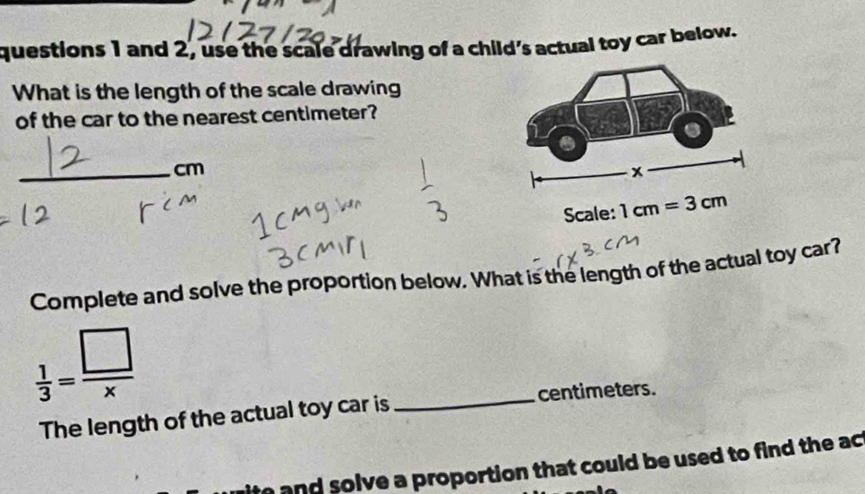 and 2, use the scale drawing of a child's actual toy car below.
What is the length of the scale drawing
of the car to the nearest centimeter?
_cm
Scale: 
Complete and solve the proportion below. What is the length of the actual toy car?
 1/3 = □ /x 
_
centimeters.
The length of the actual toy car is
ite and solve a proportion that could be used to find the ac