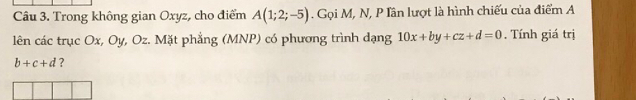 Trong không gian Oxyz, cho điểm A(1;2;-5). Gọi M, N, P Iân lượt là hình chiếu của điểm A 
lên các trục Ox, Oy, Oz. Mặt phẳng (MNP) có phương trình dạng 10x+by+cz+d=0. Tính giá trị
b+c+d ?