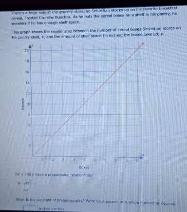 There's a huge sale at the grocery store, so Sebastian stocks up on his favorite breakfast
cereal, Frosted Crunchy Bunches. As he puts the cereal boxes on a shelf in his pantry, he
wonders if he has enough shelf space.
This graph shows the relationship between the number of cereal boxes Sebastian stores on
his pantry shelf, x, and the amount of shelf space (in inches) the boxes take up, y
Boxes
Do x and y have a proportional relationship?
yes
no
What is the constant of proportionality? Write your answer as a whole number or decimal,
inches per box