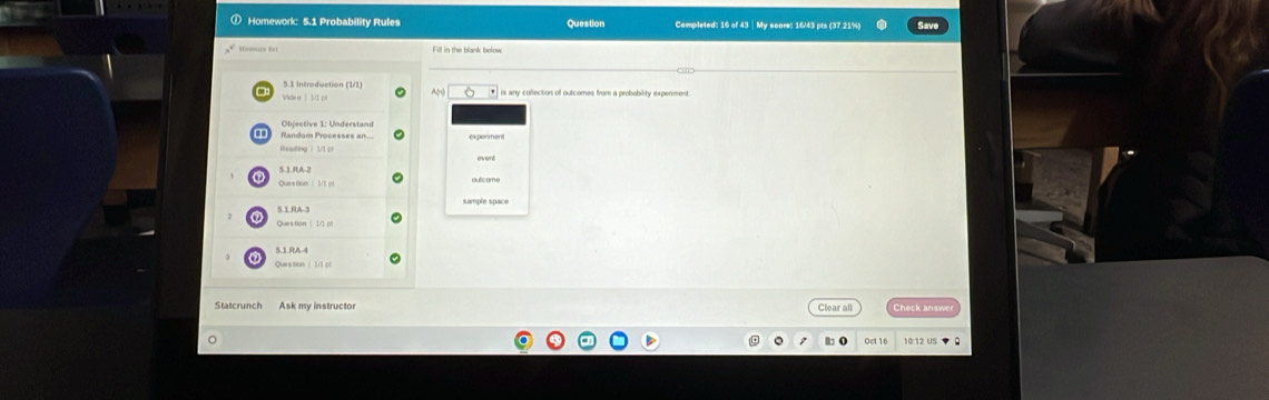 Homework: 5.1 Probability Rules Question Completed: 16 of 43 - My score: 16/43 pts (37 21%) 
5.1 Introduction (1/1) A rs any collection of outcomes from a probability expenment 
Objective 1: Understand 
ex poriment 
5. 1. RA-2
Ques fom / 1/1 pf 
5.1. RA-3
Queation | 1/1 p 
5.1. RA-4
Quers tion 1/1 pl 
Statcrunch Ask my instructor Clear all Check answ