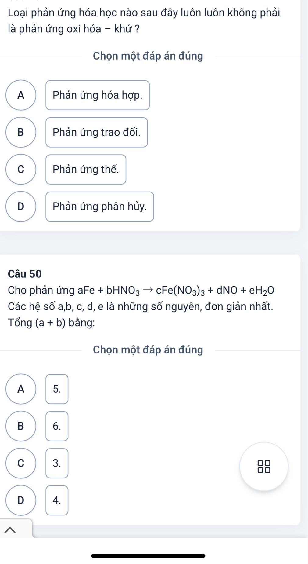 Loại phản ứng hóa học nào sau đây luôn luôn không phải
là phản ứng oxi hóa - khử ?
Chọn một đáp án đúng
A Phản ứng hóa hợp.
B Phản ứng trao đổi.
C Phản ứng thế.
D Phản ứng phân hủy.
Câu 50
Cho phản ứng aFe +bHNO_3to cFe(NO_3)_3+dNO+eH_2O
Các hệ số a, b, c, d, e là những số nguyên, đơn giản nhất.
Tổng (a+b) bằng:
Chọn một đáp án đúng
A 5.
B 6.
C 3.
D 4.
1