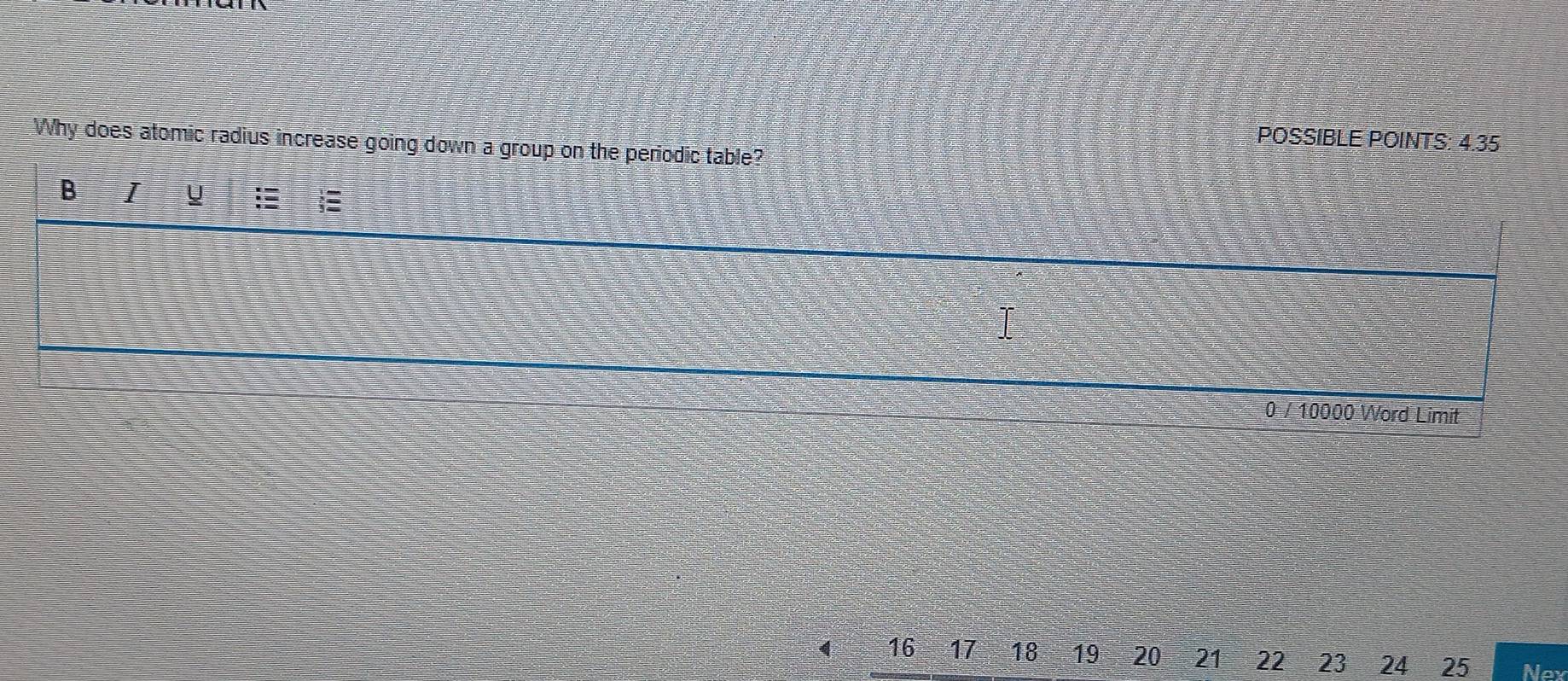 POSSIBLE POINTS: 4.35 
Why does atomic radius increase going down a group on the periodic table? 
B I y 
I
0 / 10000 Word Limit
16 - 17 18 19 20 21 22 23 24 25 Noy