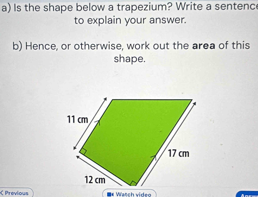 Is the shape below a trapezium? Write a sentence 
to explain your answer. 
b) Hence, or otherwise, work out the area of this 
shape. 
< Previous Watch video Answ