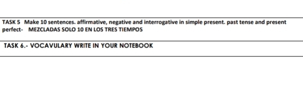 TASK 5 Make 10 sentences. affirmative, negative and interrogative in simple present. past tense and present 
perfect- MEZCLADAS SOLO 10 EN LOS TRES TIEMPOS 
TASK 6.- VOCAVULARY WRITE IN YOUR NOTEBOOK