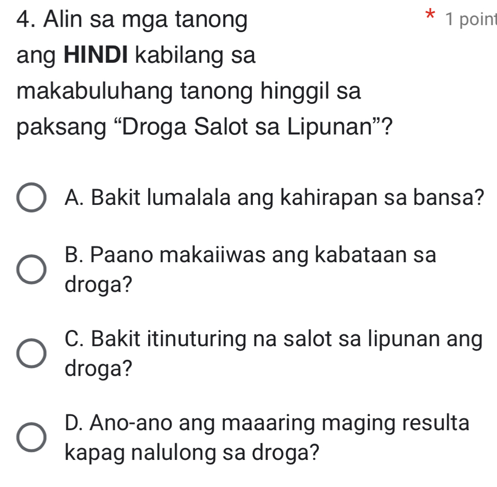 Alin sa mga tanong
* 1 point
ang HINDI kabilang sa
makabuluhang tanong hinggil sa
paksang “Droga Salot sa Lipunan”?
A. Bakit lumalala ang kahirapan sa bansa?
B. Paano makaiiwas ang kabataan sa
droga?
C. Bakit itinuturing na salot sa lipunan ang
droga?
D. Ano-ano ang maaaring maging resulta
kapag nalulong sa droga?