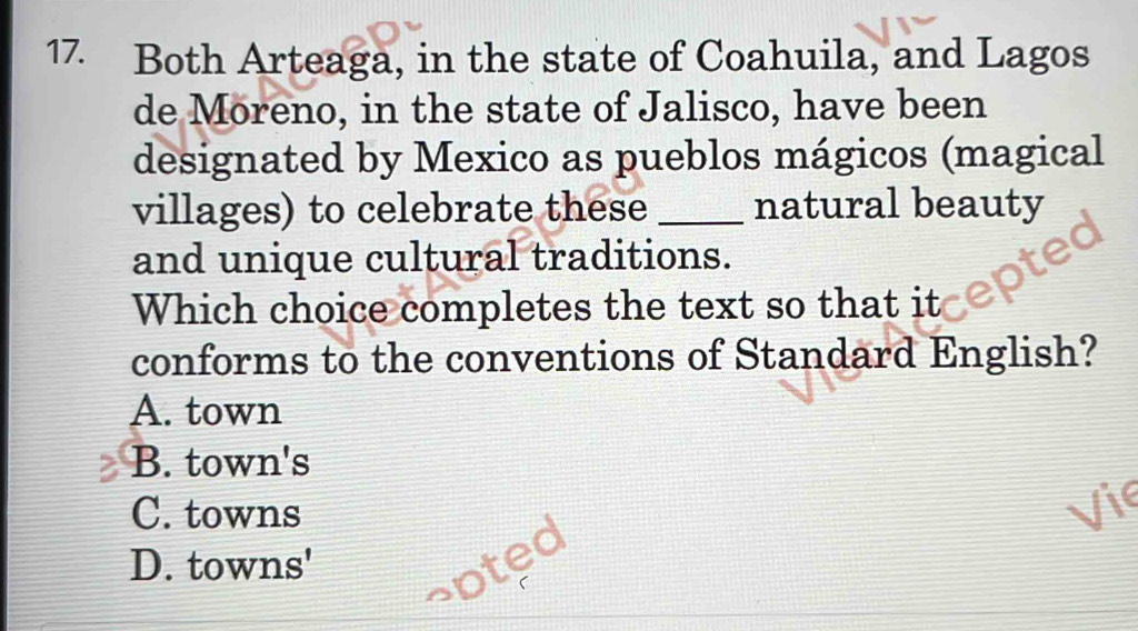 Both Arteaga, in the state of Coahuila, and Lagos
de Moreno, in the state of Jalisco, have been
designated by Mexico as pueblos mágicos (magical
villages) to celebrate these _natural beauty
and unique cultural traditions.
Which choice completes the text so that it
conforms to the conventions of Standard English?
A. town
B. town's
C. towns Vic
D. towns'