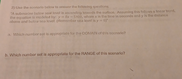 Use the scenario below to answer the following questions: 
"A submarine below seal level is ascending towards the surface. Assuming this follows a linear trond, 
the equation is modeled by: y=8x-5400 , where x is the time in seconds and y is the distance 
above and below sea level. (Remember sea level is y=0)^m
a. Which number set is appropriate for the DOMAIN of this scenario? 
b. Which number set is appropriate for the RANGE of this scenario?