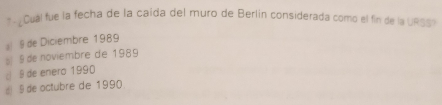 7 - ¿Cual fue la fecha de la caída del muro de Berlín considerada como el fin de la URSS?
a) 9 de Diciembre 1989
5) 9 de noviembre de 1989
c) 9 de enero 1990
d) 9 de octubre de 1990.