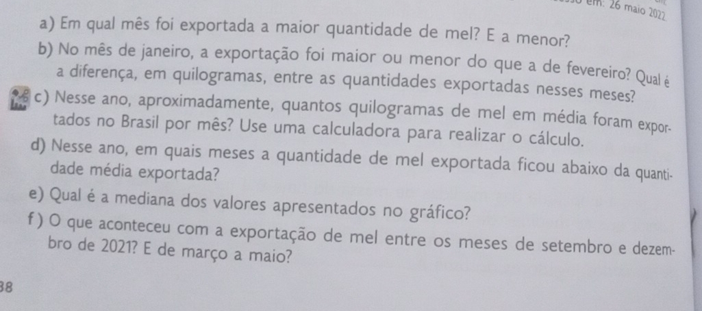 um: 26 maio 2022 
a) Em qual mês foi exportada a maior quantidade de mel? E a menor? 
b) No mês de janeiro, a exportação foi maior ou menor do que a de fevereiro? Qual é 
a diferença, em quilogramas, entre as quantidades exportadas nesses meses? 
a c) Nesse ano, aproximadamente, quantos quilogramas de mel em média foram expor- 
tados no Brasil por mês? Use uma calculadora para realizar o cálculo. 
d) Nesse ano, em quais meses a quantidade de mel exportada ficou abaixo da quanti- 
dade média exportada? 
e) Qualé a mediana dos valores apresentados no gráfico? 
f ) O que aconteceu com a exportação de mel entre os meses de setembro e dezem- 
bro de 2021? E de março a maio? 
38