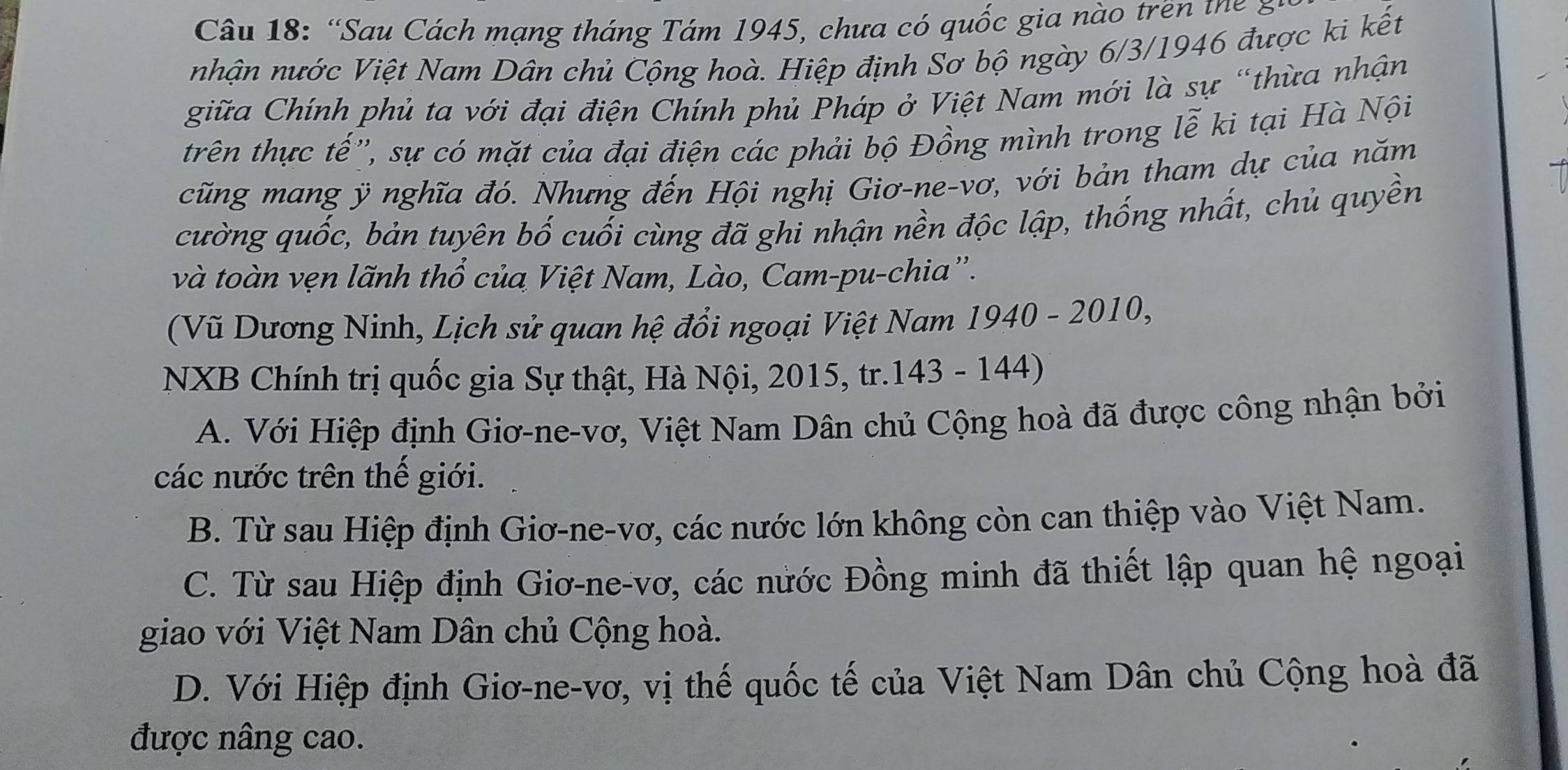 “Sau Cách mạng tháng Tám 1945, chưa có quốc gia nào trên th g
nhận nước Việt Nam Dân chủ Cộng hoà. Hiệp định Sơ bộ ngày 6/3/1946 được ki kết
giữa Chính phủ ta với đại điện Chính phủ Pháp ở Việt Nam mới là sự “thừa nhận
trên thực tế'', sự có mặt của đại điện các phải bộ Đồng mình trong lễ ki tại Hà Nội
cũng mang ỹ nghĩa đó. Nhưng đến Hội nghị Giơ-ne-vơ, với bản tham dự của năm
cường quốc, bản tuyên bố cuối cùng đã ghi nhận nền độc lập, thống nhất, chủ quyền
và toàn vẹn lãnh thổ của Việt Nam, Lào, Cam-pu-chia''.
(Vũ Dương Ninh, Lịch sử quan hệ đổi ngoại Việt Nam 1940 - 2010,
NXB Chính trị quốc gia Sự thật, Hà Nội, 2015, tr.143 - 144)
A. Với Hiệp định Giơ-ne-vơ, Việt Nam Dân chủ Cộng hoà đã được công nhận bởi
các nước trên thế giới.
B. Từ sau Hiệp định Giơ-ne-vơ, các nước lớn không còn can thiệp vào Việt Nam.
C. Từ sau Hiệp định Giơ-ne-vơ, các nước Đồng minh đã thiết lập quan hệ ngoại
giao với Việt Nam Dân chủ Cộng hoà.
D. Với Hiệp định Giơ-ne-vơ, vị thế quốc tế của Việt Nam Dân chủ Cộng hoà đã
được nâng cao.