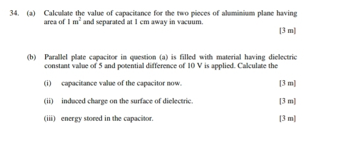 Calculate the value of capacitance for the two pieces of aluminium plane having 
area of 1m^2 and separated at 1 cm away in vacuum. 
[ 3 m ] 
(b) Parallel plate capacitor in question (a) is filled with material having dielectric 
constant value of 5 and potential difference of 10 V is applied. Calculate the 
(i) capacitance value of the capacitor now. [ 3 m ] 
(ii) induced charge on the surface of dielectric. [ 3 m ] 
(iii) energy stored in the capacitor. [ 3 m ]