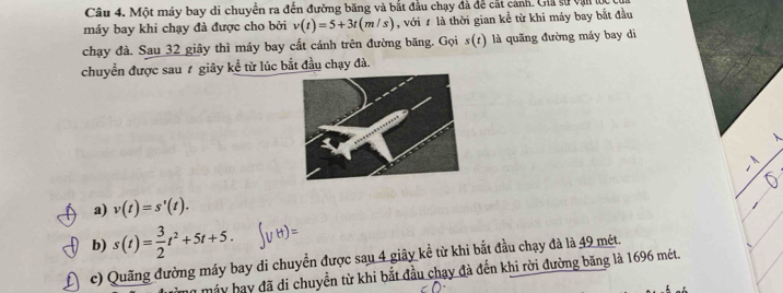 Một máy bay di chuyển ra đến đường băng và bắt đầu chạy đà để cất cảnh. Giả sử vận lọc
máy bay khi chạy đà được cho bởi v(t)=5+3t(m/s) , với # là thời gian kể từ khi máy bay bắt đầu
chạy đà. Sau 32 giây thì máy bay cất cánh trên đường băng. Gọi s(t) là quǎng đường máy bay dì
chuyển được sau 7 giây kể từ lúc bắt đầu chạy đà.
a) v(t)=s'(t).
b) s(t)= 3/2 t^2+5t+5. 
c) Quãng đường máy bay di chuyển được sau 4 giây kể từ khi bắt đầu chạy đà là 49 mét.
y máy hay đã di chuyển từ khi bắt đầu chạy đà đến khi rời đường băng là 1696 mét.