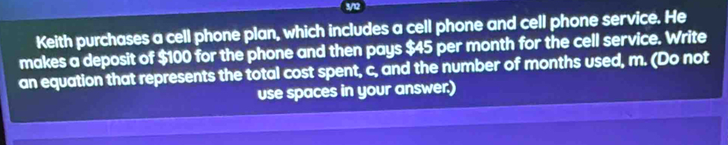 3/12 
Keith purchases a cell phone plan, which includes a cell phone and cell phone service. He 
makes a deposit of $100 for the phone and then pays $45 per month for the cell service. Write 
an equation that represents the total cost spent, c, and the number of months used, m. (Do not 
use spaces in your answer.)