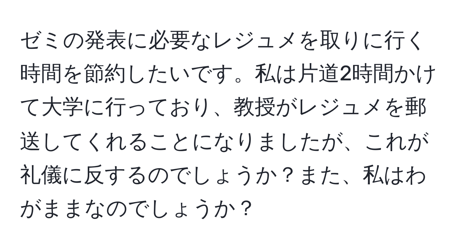 ゼミの発表に必要なレジュメを取りに行く時間を節約したいです。私は片道2時間かけて大学に行っており、教授がレジュメを郵送してくれることになりましたが、これが礼儀に反するのでしょうか？また、私はわがままなのでしょうか？