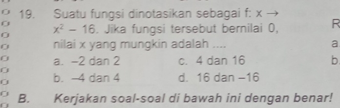 Suatu fungsi dinotasikan sebagai f: x →
0 x^2-16. Jika fungsi tersebut bernilai 0,
R
nilai x yang mungkin adalah .... a
0 a. -2 dan 2 c. 4 dan 16 b
0
0 b. -4 dan 4 d. 16 dan −16
0 B. Kerjakan soal-soal di bawah ini dengan benar!