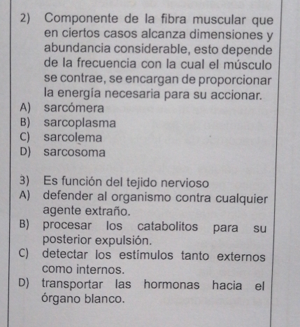 Componente de la fibra muscular que
en ciertos casos alcanza dimensiones y
abundancia considerable, esto depende
de la frecuencia con la cual el músculo
se contrae, se encargan de proporcionar
la energía necesaria para su accionar.
A) sarcómera
B) sarcoplasma
C) sarcolema
D) sarcosoma
3) Es función del tejido nervioso
A) defender al organismo contra cualquier
agente extraño.
B) procesar los catabolitos para su
posterior expulsión.
C) detectar los estímulos tanto externos
como internos.
D) transportar las hormonas hacia el
órgano blanco.