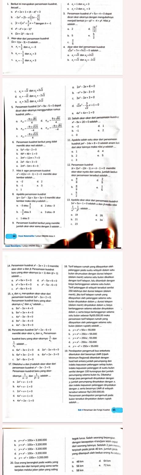 Berikut ini merupakan persamaan kuadrat. x_1=1donx_1=3
x_1+2donx_2=3
x^2+2x+1=(4-x)^2+3
-2x^2=(5-x)(2x- 2/5 ) 3. Persamaan kuadrat x² + 5x + 4 = 0 dapat
(k+1)x^2+ 3/2 x=7dengank=-1
2. Akar-okar dari persamaan kuadrat
x_1= 1/2 danx_2=-3
x_1=- 1/2 danx_1=3
x_1=sqrt(2)donx_1=2sqrt(2)
x_1=- 1/2 danx_2=3
x_1=sqrt(2)don x_2=-2sqrt(2)
2x^2-3x+6=0
x_1=-sqrt(2)danx_1=2sqrt(2)
x_1=-sqrt(2)donx_2=-2sqrt(2)
3x^2-3x+3=0
x_1=3sqrt(2) donx_2=2sqrt(2)
5. Persamaan kuadrat 2x² + 9x - 5 = 0 dapat sqrt(2)x^2- 3/sqrt(2) x+1=0
dicari akar-akamya menggunakan rumus
x_12= (-9± sqrt(81))/4  D x_12= 9± sqrt(81)/4 
x_12= (-9± sqrt(121))/-4 ∈ x_12= (-9± sqrt(81))/-4  b. -1
x_12= (-9± sqrt(121))/4 
11. Apabila salah satu akar dari persamaan
memiliki skar real adalah ... kuadrat px² - 14x + 8 = 0 adalah enam kali
5z^2+6z-2=0
3m^2+12m+7=0
2m^2-3m+6=0 12. Persomoan kuadrat
akar-akar nyota dan sama. jumiah kedua
kembar adalah ...
a -2
-3atou 3/2 
- 3/2 otou3
 1/alpha^2 + 1/beta^2 
akar-akar « dan β. Persamaan kuadrat 18. Tarif telepon rumah yang diboyarkan oleh
(dalom menit) selama satu bulan dikalikan
dengan tarif telepon, lalu ditambah dengan
x^2-5x-6=0 biaya berlangganan selama satu bulan.
Tarif pelanggan di wilayah tersebut senilai
250 lebihnya darí durasí telepon (dalam
persamoan kuadrat 3x² - 3x + 2 = 0.
Persamaan kuadrat baru yang akar dibayarkan aich pelanggan selama sơtu
(dalam menit) dinyatakan dalam x, biaya
9x^2-3x+4=0
x^2+3x+4=0
satu bulan sebesor Rp55.000,00 maka
y=x^2+50x
memiliki akar-akar x, dan x. Persomaon y=x^2+250x+55.00 + 55.000
 1/x. dor
y=x^2-250x-55000
x
y=-x^2+250x+55.0
19. Pendapatan pengemudi bus antarkata
3x^2-6x+2=0
Mlnimum Regional) ditambah dengan
persamaan kuadrat x²
Persamaan kuadrat ba/u yan Indeks kepuasan pelanggan di suatu bulan
akorm  1/alpha -2 don 1/beta -2  adalah ... penumpang selama bulan itu. Diketahui
y, jumlah penumpang dinyatakan dengan x,
4x^2+x-1=0
dengan z, serta besorya UMR di wilayah
tersebut sebesar Rp3.200,000,00.
Persomoan pendopotan pengemudi pado
4x^2+2x-1=0
adalah ...
tegak lurus. Salah seorang bepergian
dengan kecepatan 4 km/jam lebih cepa!
y=x^2-100x+3.2(
dari seorang lainnya. Setelah 2 jam mereka
y=x^2+100x-3.200.000 terpisah pada jarak 40 km. Jumlah jarak
yang ditempuh oleh kedua orang itu adal i
y=-x^2+100x+3.200
sama dan dari tempat yang sama serta e. 72 km
berjalan melolui jalan-jalan yang saling