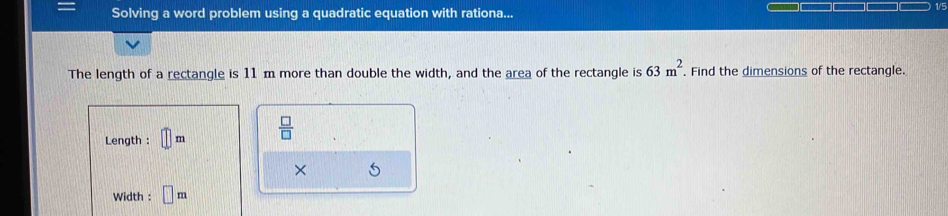 1/5 
Solving a word problem using a quadratic equation with rationa... 
The length of a rectangle is 11m more than double the width, and the area of the rectangle is 63m^2. Find the dimensions of the rectangle. 
Length : □ m  □ /□  
× 5 
Width : □ m