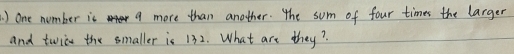 ) one number is a more than another. the sum of four times the larger 
and twion the smaller is 132. What are they?
