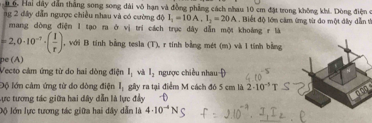 Hai dây dẫn thắng song song dài vô hạn và đồng phẳng cách nhau 10 cm đặt trong không khí. Dòng điện c 
ng 2 dây dẫn ngược chiều nhau và có cường độ I_1=10A, I_2=20A. Biết độ lớn cảm ứng từ do một dây dẫn th 
mang dòng điện I tạo ra ở vị trí cách trục dây dẫn một khoảng r là
=2,0· 10^(-7)· ( I/r ) , với B tính bằng tesla (T), r tính bằng mét (m) và I tính bằng 
pe (A) 
Vecto cảm ứng từ do hai dòng điện I_1 và I_2 ngược chiều nhau 
Độ lớn cảm ứng từ do dòng điện I_1 gây ra tại điểm M cách đó 5 cm là 2· 10^(-5) T
0.00
Lực tương tác giữa hai dây dẫn là lực đầy 
lộ lớn lực tương tác giữa hai dây dẫn là 4· 10^(-4)N