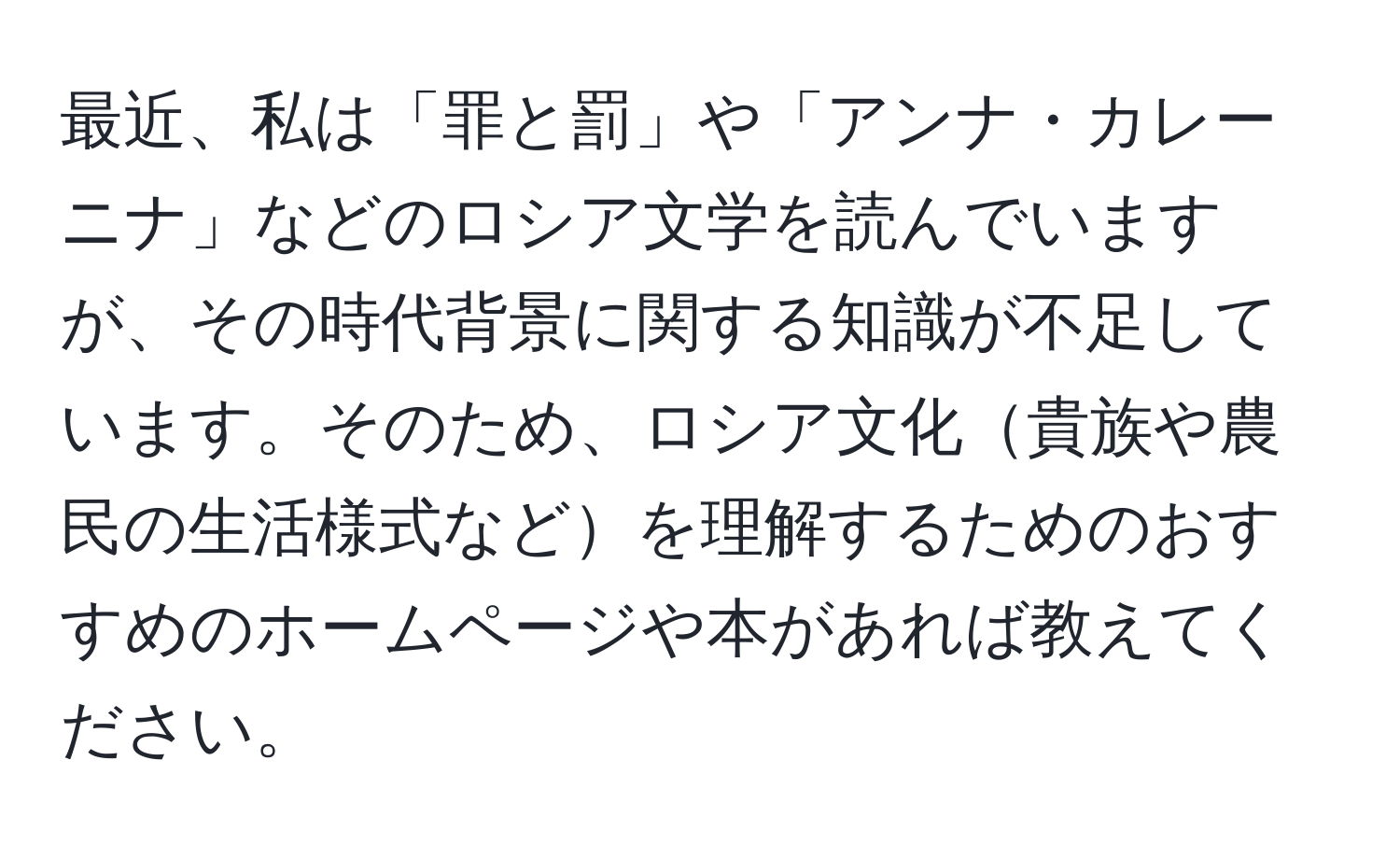 最近、私は「罪と罰」や「アンナ・カレーニナ」などのロシア文学を読んでいますが、その時代背景に関する知識が不足しています。そのため、ロシア文化貴族や農民の生活様式などを理解するためのおすすめのホームページや本があれば教えてください。