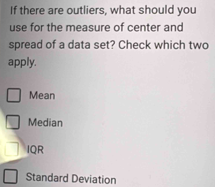 If there are outliers, what should you
use for the measure of center and
spread of a data set? Check which two
apply.
Mean
Median
IQR
Standard Deviation