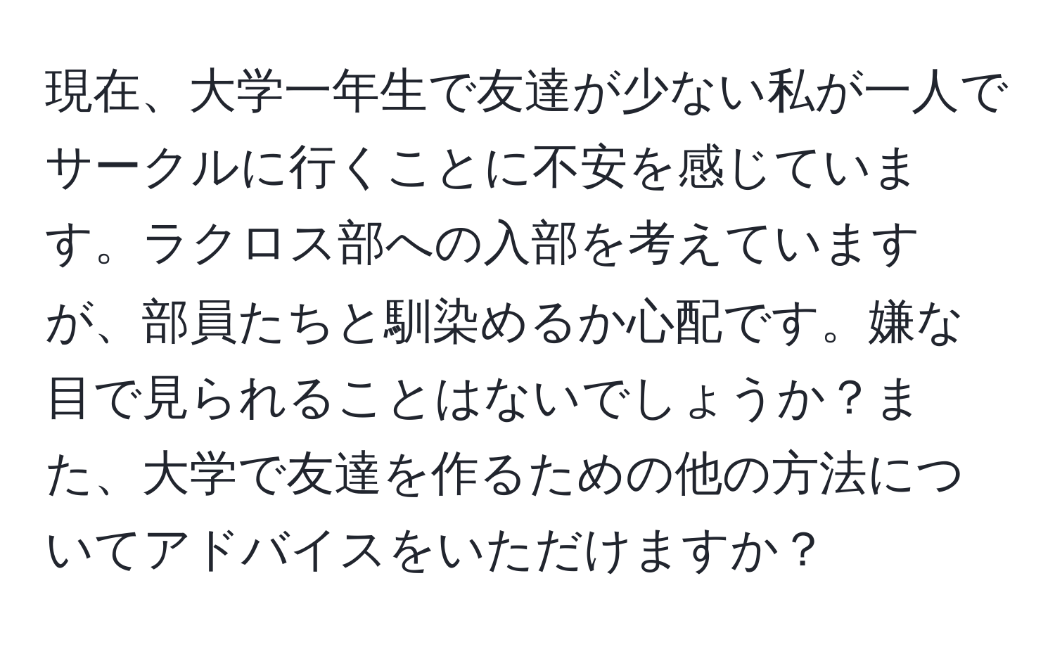 現在、大学一年生で友達が少ない私が一人でサークルに行くことに不安を感じています。ラクロス部への入部を考えていますが、部員たちと馴染めるか心配です。嫌な目で見られることはないでしょうか？また、大学で友達を作るための他の方法についてアドバイスをいただけますか？