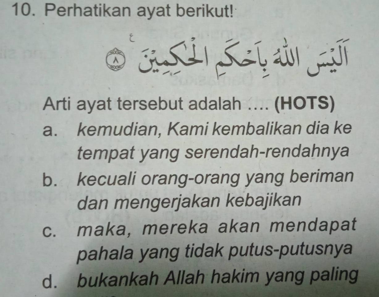 Perhatikan ayat berikut!
a
Arti ayat tersebut adalah .... (HOTS)
a. kemudian, Kami kembalikan dia ke
tempat yang serendah-rendahnya
b. kecuali orang-orang yang beriman
dan mengerjakan kebajikan
c. maka, mereka akan mendapat
pahala yang tidak putus-putusnya
d. bukankah Allah hakim yang paling