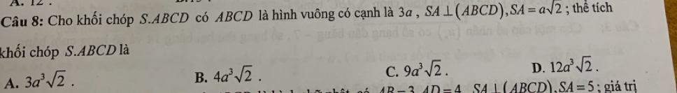 12
Câu 8: Cho khối chóp S. ABCD có ABCD là hình vuông có cạnh là 3a , SA⊥ (ABCD), SA=asqrt(2); thể tích
khối chóp S.ABCD là
D. 12a^3sqrt(2).
A. 3a^3sqrt(2).
B. 4a^3sqrt(2).
C. 9a^3sqrt(2). 
D-3 SA⊥(ABCD). SA=5 : giá trị