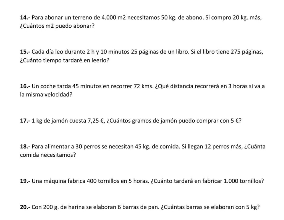 14.- Para abonar un terreno de 4.000 m2 necesitamos 50 kg. de abono. Si compro 20 kg. más, 
¿Cuántos m2 puedo abonar? 
15.- Cada día leo durante 2 h y 10 minutos 25 páginas de un libro. Si el libro tiene 275 páginas, 
¿Cuánto tiempo tardaré en leerlo? 
16.- Un coche tarda 45 minutos en recorrer 72 kms. ¿Qué distancia recorrerá en 3 horas si va a 
la misma velocidad? 
17. - 1 kg de jamón cuesta 7,25 €, ¿Cuántos gramos de jamón puedo comprar con 5 €? 
18.- Para alimentar a 30 perros se necesitan 45 kg. de comida. Si llegan 12 perros más, ¿Cuánta 
comida necesitamos? 
19.- Una máquina fabrica 400 tornillos en 5 horas. ¿Cuánto tardará en fabricar 1.000 tornillos? 
20.- Con 200 g. de harina se elaboran 6 barras de pan. ¿Cuántas barras se elaboran con 5 kg?