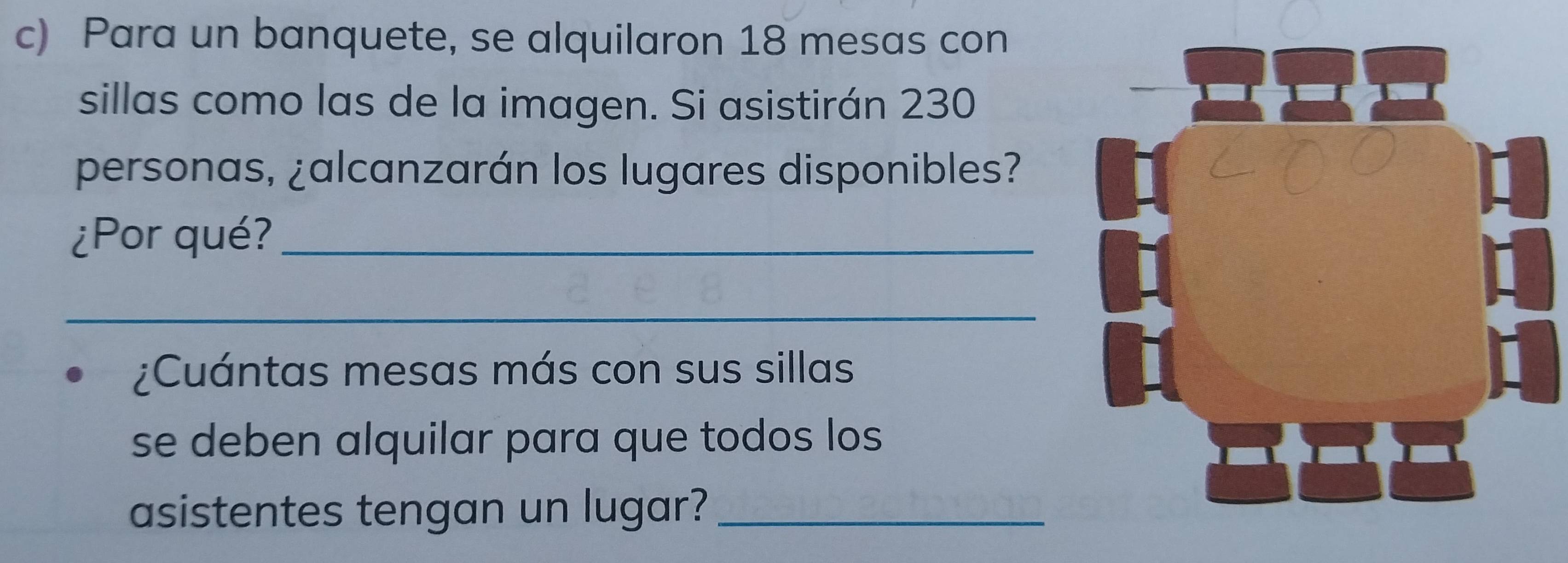 Para un banquete, se alquilaron 18 mesas con 
sillas como las de la imagen. Si asistirán 230
personas, ¿alcanzarán los lugares disponibles? 
¿Por qué?_ 
_ 
¿Cuántas mesas más con sus sillas 
se deben alquilar para que todos los 
asistentes tengan un lugar?_