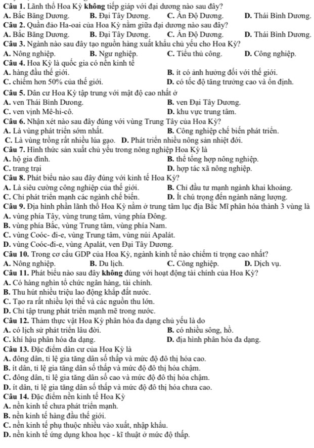 Lãnh thổ Hoa Kỳ không tiếp giáp với đại dương nào sau đây?
A. Bắc Băng Dương. B. Đại Tây Dương. C. Ấn Độ Dương. D. Thái Bình Dương.
Câu 2. Quần đảo Ha-oai của Hoa Kỳ nằm giữa đại dương nào sau đây?
A. Bắc Băng Dương. B. Đại Tây Dương. C. Ấn Độ Dương. D. Thái Bình Dương.
Câu 3. Ngành nào sau đây tạo nguồn hàng xuất khẩu chủ yếu cho Hoa Kỳ?
A. Nông nghiệp. B. Ngư nghiệp. C. Tiểu thủ công. D. Công nghiệp.
Câu 4. Hoa Kỳ là quốc gia có nền kinh tế
A. hàng đầu thế giới. B. ít có ảnh hưởng đối với thế giới.
C. chiếm hơn 50% của thế giới. D. có tốc độ tăng trưởng cao và ổn định.
Câu 5. Dân cư Hoa Kỳ tập trung với mật độ cao nhất ở
A. ven Thái Bình Dưong. B. ven Đại Tây Dương.
C. ven vịnh Mê-hi-cô. D. khu vực trung tâm.
Câu 6. Nhận xét nào sau đây đúng với vùng Trung Tây của Hoa Kỳ?
A. Là vùng phát triện sớm nhất. B. Công nghiệp chế biến phát triển.
C. Là vùng trồng rất nhiều lúa gạo. D. Phát triển nhiều nông sản nhiệt đới.
Câu 7. Hình thức sản xuất chủ yếu trong nông nghiệp Hoa Kỳ là
A. hộ gia đình. B. thể tổng hợp nông nghiệp.
C. trang trại D. hợp tác xã nông nghiệp.
Câu 8. Phát biểu nào sau đây đúng với kinh tế Hoa Kỳ?
A. Là siêu cường công nghiệp của thể giới. B. Chi đầu tư mạnh ngành khai khoáng.
C. Chỉ phát triển mạnh các ngành chế biển. D. Ít chú trọng đến ngành năng lượng.
Câu 9. Địa hình phần lãnh thổ Hoa Kỳ nằm ở trung tâm lục địa Bắc Mĩ phân hóa thành 3 vùng là
A. vùng phía Tây, vùng trung tâm, vùng phía Đông.
B. vùng phía Bắc, vùng Trung tâm, vùng phía Nam.
C. vùng Coóc- đi-e, vùng Trung tâm, vùng núi Apalát,
D. vùng Coóc-đi-e, vùng Apalát, ven Đại Tây Dương.
Câu 10. Trong cơ cấu GDP của Hoa Kỳ, ngành kinh tế nào chiếm ti trọng cao nhất?
A. Nông nghiệp. B. Du lịch. C. Công nghiệp. D. Dịch vụ.
Câu 11. Phát biểu nào sau đây không đúng với hoạt động tài chính của Hoa Kỳ?
A. Có hàng nghìn tổ chức ngân hàng, tài chính.
B. Thu hút nhiều triệu lao động khắp đất nước.
C. Tạo ra rất nhiều lợi thế và các nguồn thu lớn.
D. Chi tập trung phát triển mạnh mẽ trong nước.
Câu 12. Thảm thực vật Hoa Kỳ phân hóa đa dạng chủ yểu là do
A. có lịch sử phát triển lâu đời. B. có nhiều sông, hồ.
C. khí hậu phân hóa đa dạng. D. địa hình phân hóa đa dạng.
Câu 13. Đặc điểm dân cư của Hoa Kỳ là
A. đông dân, tỉ lệ gia tăng dân số thấp và mức độ đô thị hóa cao.
B. ít dân, tỉ lệ gia tăng dân số thấp và mức độ đô thị hóa chậm.
C. đông dân, tỉ lệ gia tăng dân số cao và mức độ đô thị hóa chậm.
D. ít dân, tỉ lệ gia tăng dân số thấp và mức độ đô thị hóa chưa cao.
Câu 14. Đặc điểm nền kinh tế Hoa Kỳ
A. nền kinh tế chưa phát triển mạnh.
B. nền kinh tế hàng đầu thế giới.
C. nền kinh tế phụ thuộc nhiều vào xuất, nhập khẩu.
D. nền kinh tế ứng dụng khoa học - kĩ thuật ở mức độ thấp.
