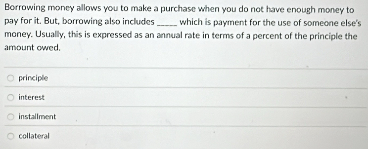 Borrowing money allows you to make a purchase when you do not have enough money to
pay for it. But, borrowing also includes _which is payment for the use of someone else's
money. Usually, this is expressed as an annual rate in terms of a percent of the principle the
amount owed.
principle
interest
installment
collateral