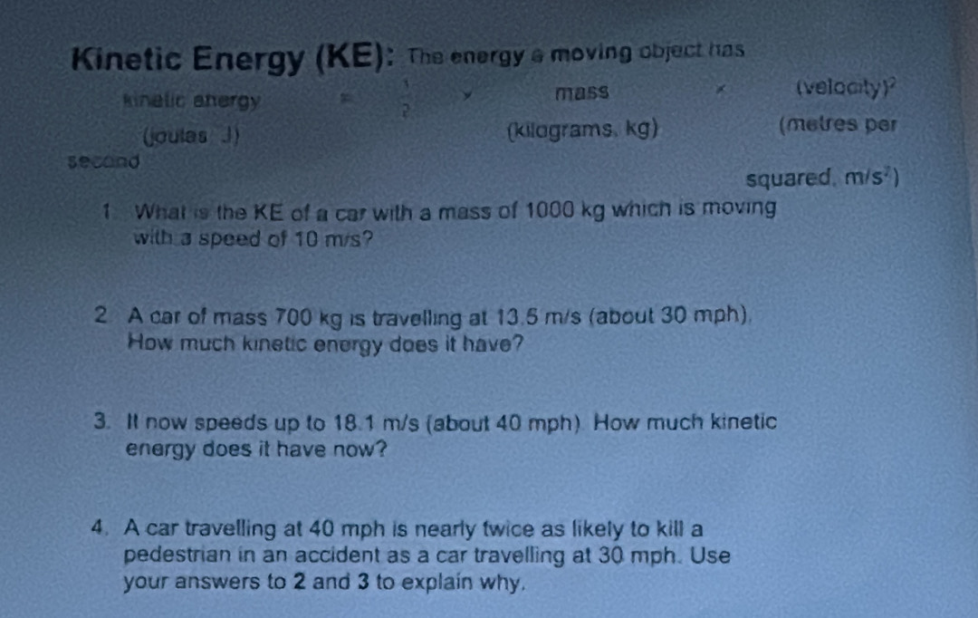 Kinetic Energy (KE): The energy a moving object has 
(velocity 
kinalic anergy  1/2  mass Y 
(joulas 1) (kilograms. kg) (metres per
secand
squared. m/s^2)
1 What is the KE of a car with a mass of 1000 kg which is moving 
with a speed of 10 m/s? 
2 A car of mass 700 kg is travelling at 13.5 m/s (about 30 mph). 
How much kinetic energy does it have? 
3. It now speeds up to 18.1 m/s (about 40 mph) How much kinetic 
energy does it have now? 
4. A car travelling at 40 mph is nearly twice as likely to kill a 
pedestrian in an accident as a car travelling at 30 mph. Use 
your answers to 2 and 3 to explain why.