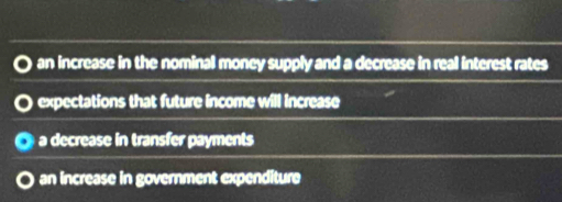 an increase in the nominal money supply and a decrease in real interest rates
expectations that future income will increase
a decrease in transfer payments
an increase in government expenditure