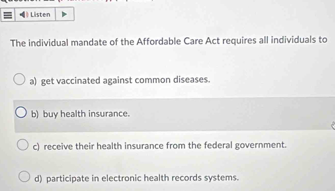 Listen
The individual mandate of the Affordable Care Act requires all individuals to
a) get vaccinated against common diseases.
b) buy health insurance.
c) receive their health insurance from the federal government.
d) participate in electronic health records systems.