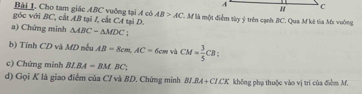 A
H C
Bài 1. Cho tam giác ABC vuông tại A có AB>AC T. M là một điểm tùy ý trên cạnh BC. Qua M kè tia Mx vuông 
góc với BC, cắt AB tại I, cắt CA tại D. 
a) Chứng minh △ ABCsim △ MDC : 
b) Tính CD và MD nếu AB=8cm, AC=6cmv CM= 3/5 CB
c) Chứng minh BI.BA=BM.BC; 
d) Gọi K là giao điểm của CI và BD. Chứng minh BI.BA+CI.CK không phụ thuộc vào vị trí của điểm M.