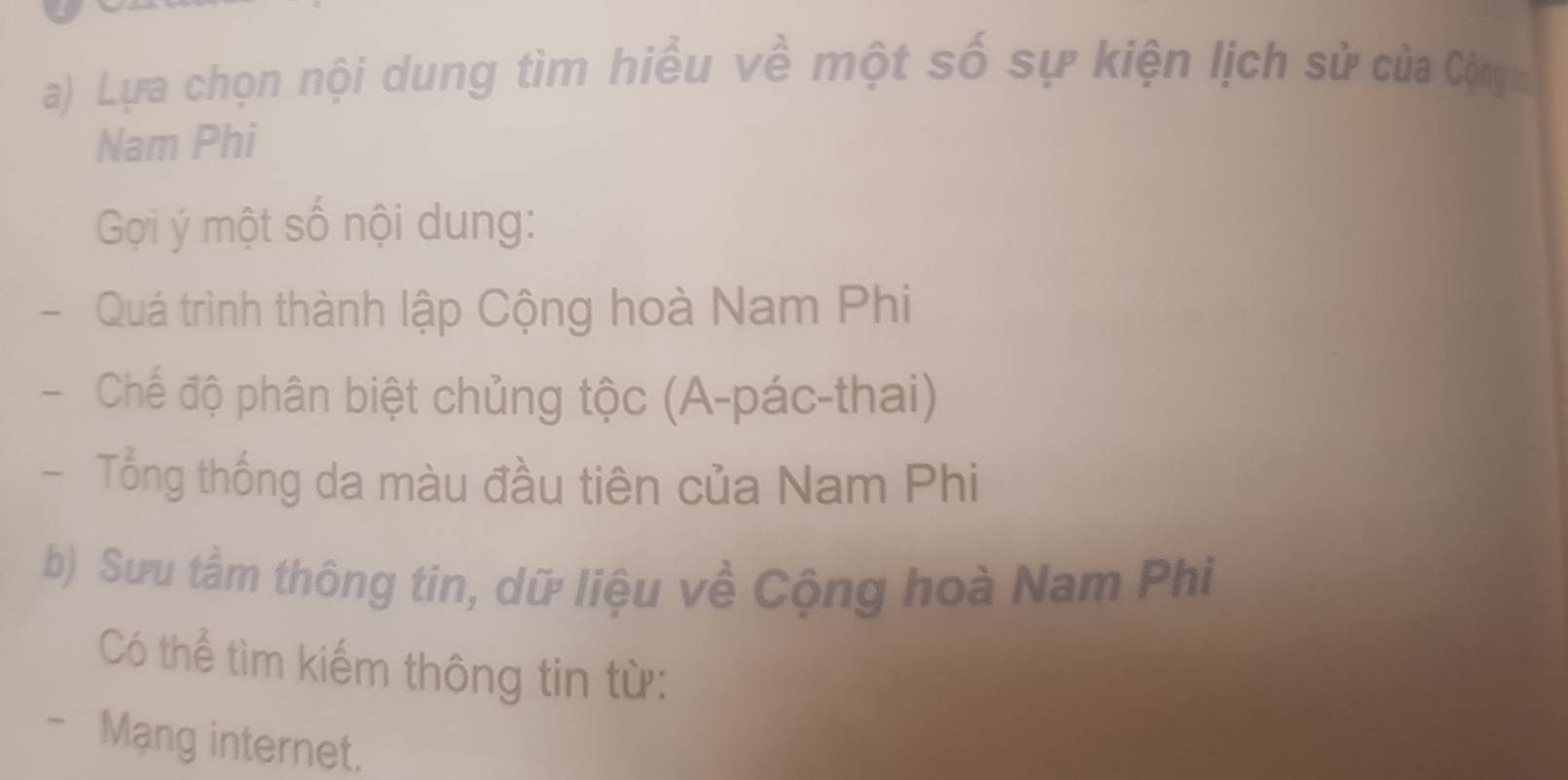 Lựa chọn nội dung tìm hiều về một số sự kiện lịch sử của Cộm 
Nam Phi 
Gọi ý một số nội dung: 
- Quá trình thành lập Cộng hoà Nam Phi 
- Chế độ phân biệt chủng tộc (A-pác-thai) 
Tổng thống da màu đầu tiên của Nam Phi 
b) Sưu tầm thông tin, dữ liệu về Cộng hoà Nam Phi 
Có thể tìm kiếm thông tin từ: 
- Mạng internet.