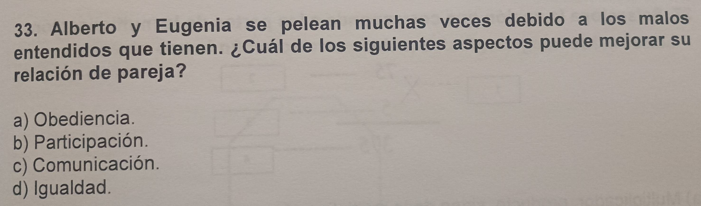 Alberto y Eugenia se pelean muchas veces debido a los malos
entendidos que tienen. ¿Cuál de los siguientes aspectos puede mejorar su
relación de pareja?
a) Obediencia.
b) Participación.
c) Comunicación.
d) Igualdad.