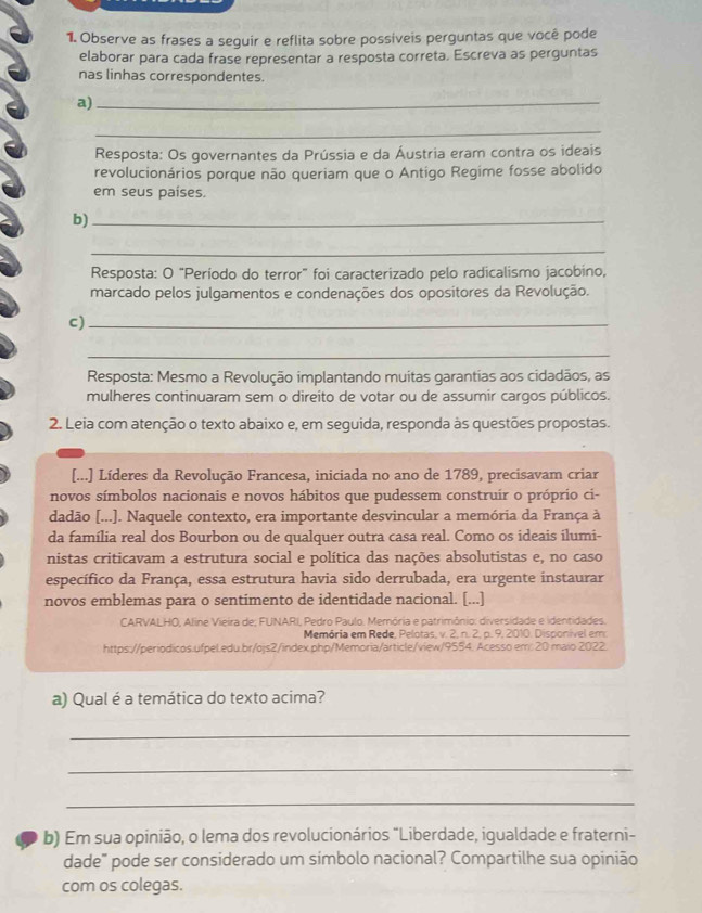 Observe as frases a seguir e reflita sobre possíveis perguntas que você pode
elaborar para cada frase representar a resposta correta. Escreva as perguntas
nas linhas correspondentes.
a)_
_
Resposta: Os governantes da Prússia e da Áustria eram contra os ideais
revolucionários porque não queriam que o Antigo Regime fosse abolido
em seus países.
b)_
_
Resposta: O “Período do terror” foi caracterizado pelo radicalismo jacobino,
marcado pelos julgamentos e condenações dos opositores da Revolução.
c)_
_
Resposta: Mesmo a Revolução implantando muitas garantias aos cidadãos, as
mulheres continuaram sem o direito de votar ou de assumir cargos públicos.
2. Leia com atenção o texto abaixo e, em seguida, responda às questões propostas.
[...] Líderes da Revolução Francesa, iniciada no ano de 1789, precisavam criar
novos símbolos nacionais e novos hábitos que pudessem construír o próprio ci-
dadão [...]. Naquele contexto, era importante desvincular a memória da França à
da família real dos Bourbon ou de qualquer outra casa real. Como os ideais ilumi-
nistas criticavam a estrutura social e política das nações absolutistas e, no caso
específico da França, essa estrutura havia sido derrubada, era urgente instaurar
novos emblemas para o sentimento de identidade nacional. [...]
CARVALHO, Aline Vieira de; FUNARI, Pedro Paulo. Memória e patrimônio: diversidade e identidades.
Memória em Rede, Pelotas, v. 2, n. 2, p. 9, 2010. Disponível em
https://periodicos.ufpel.edu.br/ojs2/index.php/Memoria/article/view/9554. Acesso em: 20 maio 2022
a) Qual é a temática do texto acima?
_
_
_
b) Em sua opinião, o lema dos revolucionários "Liberdade, igualdade e fraterni-
dade" pode ser considerado um símbolo nacional? Compartilhe sua opinião
com os colegas.