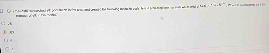 Kakashi researched elk population in the area and created the following model to assist him in predicting how many elk would exist at t=6, A(6)=25e^(tan (t)). What value represents the initial
number of elk in his model?
25 . 03
6
e