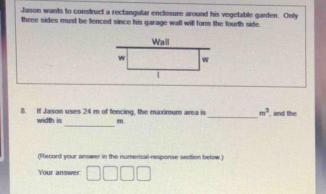 Jason wants to construct a rectangular enclosure around his vegetable garden. Only 
three sides must be fenced since his garage wall will form the fourth side. 
_ 
8. If Jason uses 24 m of fencing, the maximum area is m^2 , and the 
_ 
width is m. 
(Record your answer in the numerical-response section below.) 
Your answer: